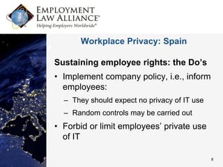 Workplace Privacy: Spain

Sustaining employee rights: the Do’s
• Implement company policy, i.e., inform
  employees:
  – They should expect no privacy of IT use
  – Random controls may be carried out
• Forbid or limit employees’ private use
  of IT

                                              8
 