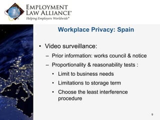 Workplace Privacy: Spain

• Video surveillance:
  – Prior information: works council & notice
  – Proportionality & reasonability tests :
    • Limit to business needs
    • Limitations to storage term
    • Choose the least interference
      procedure

                                                9
 