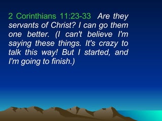 2 Corinthians 11:23-33   Are they servants of Christ? I can go them one better. (I can't believe I'm saying these things. It's crazy to talk this way! But I started, and I'm going to finish.)  