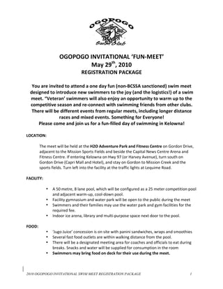  
                                               
                  OGOPOGO INVITATIONAL ‘FUN‐MEET’ 
                          May 29th, 2010 
                              REGISTRATION PACKAGE 
                                         
   You are invited to attend a one day fun (non‐BCSSA sanctioned) swim meet 
  designed to introduce new swimmers to the joy (and the logistics!) of a swim 
  meet. “Veteran’ swimmers will also enjoy an opportunity to warm up to the 
  competitive season and re‐connect with swimming friends from other clubs. 
   There will be different events from regular meets, including longer distance 
                races and mixed events. Something for Everyone! 
      Please come and join us for a fun‐filled day of swimming in Kelowna! 
                                           
LOCATION:   
 
       The meet will be held at the H2O Adventure Park and Fitness Centre on Gordon Drive, 
       adjacent to the Mission Sports Fields and beside the Capital News Centre Arena and 
       Fitness Centre. If entering Kelowna on Hwy 97 (or Harvey Avenue), turn south on 
       Gordon Drive (Capri Mall and Hotel), and stay on Gordon to Mission Creek and the 
       sports fields. Turn left into the facility at the traffic lights at Lequime Road.  
        
FACILITY: 
 
           • A 50 metre, 8 lane pool, which will be configured as a 25 meter competition pool 
               and adjacent warm‐up, cool‐down pool. 
           • Facility gymnasium and water park will be open to the public during the meet  
           • Swimmers and their families may use the water park and gym facilities for the 
               required fee.  
           • Indoor ice arena, library and multi‐purpose space next door to the pool. 
            
FOOD: 
           • ‘Jugo Juice’ concession is on site with panini sandwiches, wraps and smoothies 
           • Several fast food outlets are within walking distance from the pool. 
           • There will be a designated meeting area for coaches and officials to eat during 
               breaks. Snacks and water will be supplied for consumption in the room 
           • Swimmers may bring food on deck for their use during the meet. 
 
 

2010 OGOPOGO INVITATIONAL SWIM MEET REGISTRATION PACKAGE                                  1
 