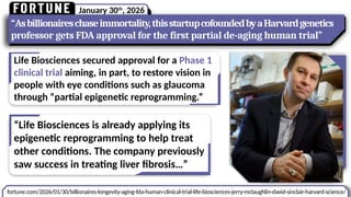 January 30th
, 2026
fortune.com/2026/01/30/billionaires-longevity-aging-fda-human-clinical-trial-life-biosciences-jerry-mclaughlin-david-sinclair-harvard-science/
“Asbillionaireschaseimmortality,thisstartupcofoundedbyaHarvardgenetics
professor gets FDA approval for the first partial de-aging human trial”
Life Biosciences secured approval for a Phase 1
clinical trial aiming, in part, to restore vision in
people with eye conditions such as glaucoma
through “partial epigenetic reprogramming.”
“Life Biosciences is already applying its
epigenetic reprogramming to help treat
other conditions. The company previously
saw success in treating liver fibrosis…”
 