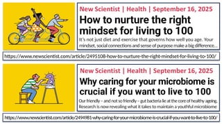 How to nurture the right
mindset for living to 100
It’s not just diet and exercise that governs how well you age. Your
mindset, social connections andsense of purpose makea bigdifference…
Why caring for your microbiome is
crucial if you want to live to 100
Ourfriendly–andnotsofriendly–gutbacterialieatthecoreofhealthy ageing.
Research is now revealing what it takes to maintain a youthful microbiome
https://www.newscientist.com/article/2494981-why-caring-for-your-microbiome-is-crucial-if-you-want-to-live-to-100/
https://www.newscientist.com/article/2495108-how-to-nurture-the-right-mindset-for-living-to-100/
 