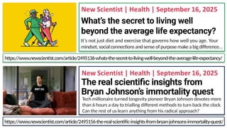 What’s the secret to living well
beyond the average life expectancy?
It’s not just diet and exercise that governs how well you age. Your
mindset, social connections andsense of purpose makea bigdifference…
The real scientific insights from
Bryan Johnson’s immortality quest
Tech millionaire turned longevity pioneer Bryan Johnson devotes more
than 6 hours a day to trialling different methods to turn back the clock.
Can the rest of us learn anything from his radical approach?
https://www.newscientist.com/article/2495156-the-real-scientific-insights-from-bryan-johnsons-immortality-quest/
https://www.newscientist.com/article/2495136-whats-the-secret-to-living-well-beyond-the-average-life-expectancy/
 