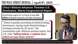 | April 8th
, 2025
https://www.wsj.com/tech/biotech/china-biotech-industry-research-threat-e91dddd6?
“China is quickly ascending to biotechnology
dominance, having made biotechnology a
strategic priority for 20 years,” the
commission said. Without prompt action, the
U.S. risks “falling behind, a setback from
which we may never recover.”
China’s Biotech Advances Threaten U.S.
Dominance, Warns Congressional Report
Commission urges U.S. to invest at least $15
billion in biotech research and other measures
 