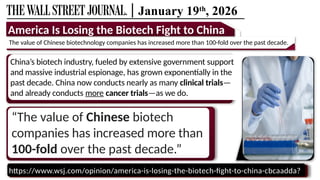 | January 19th
, 2026
https://www.wsj.com/opinion/america-is-losing-the-biotech-fight-to-china-cbcaadda?
“The value of Chinese biotech
companies has increased more than
100-fold over the past decade.”
America Is Losing the Biotech Fight to China
The value of Chinese biotechnology companies has increased more than 100-fold over the past decade.
China’s biotech industry, fueled by extensive government support
and massive industrial espionage, has grown exponentially in the
past decade. China now conducts nearly as many clinical trials—
and already conducts more cancer trials—as we do.
 