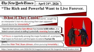 - April 24th
, 2026
“The Rich and Powerful Want to Live Forever.
What if They Could?”
“The two most powerful autocrats in the world…caught by
an interpreter’s hot mic discussing their own apparent
shared desire for immortality.”
“OpenAI chief executive Sam Altman has invested $180 million…in a
biotechconcernaimedatstalling&potentially reversing human aging”.
“Jeff Bezos is reportedly among the major funders of…a company
that hopes to find stem cell therapies to extend human life
spans.”
(Describes Peter Thiel, Bryan Johnson, others pursuing immortality.)
https://www.nytimes.com/2026/04/24/magazine/eternal-life-longevity-world-leaders.html
 