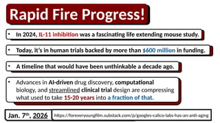 Rapid Fire Progress!
• In 2024, IL-11 inhibition was a fascinating life extending mouse study.
• Advances in AI-driven drug discovery, computational
biology, and streamlined clinical trial design are compressing
what used to take 15-20 years into a fraction of that.
• Today, it’s in human trials backed by more than $600 million in funding.
• A timeline that would have been unthinkable a decade ago.
https://foreveryoungfilm.substack.com/p/googles-calico-labs-has-an-anti-aging
Jan. 7th
, 2026
 