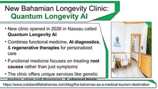New Bahamian Longevity Clinic:
Quantum Longevity AI
• New clinic opened in 2026 in Nassau called
Quantum Longevity AI
• Combines functional medicine, AI diagnostics,
& regenerative therapies for personalized
care
• Functional medicine focuses on treating root
causes rather than just symptoms
• The clinic offers unique services like genetic
testing, stem cell therapies, & clinical trials
https://www.outislandlifebahamas.com/blog/the-bahamas-as-a-medical-tourism-destination
 