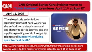 April 11, 2026
CNN Original Series Kara Swisher wants to
“Live Forever” premieres April 11th
at 9pm ET
“The six-episode series follows
legendary journalist Kara Swisher as
she embarks on a deeply personal
and sharply reported journey into the
rapidly expanding world of longevity
science and humanity’s enduring
quest to cheat death.”
https://cnnpressroom.blogs.cnn.com/2026/03/12/cnn-original-series-kara-
swisher-wants-to-live-forever-premieres-saturday-april-11-at-9pm-et-pt/
 