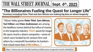 https://www.wsj.com/health/wellness/billionaires-longevity-health-04dd205c?
“The Billionaires Fueling the Quest for Longer Life”
“Investors including Peter Thiel and Sam Altman are making big bets on where longevity
science is headed”
“Silicon Valley giants Peter Thiel, Sam Altman,
Yuri Milner and Marc Andreessen are among
the boldface names behind the influx of money
in the longevity industry. Thiel’s quest for longer
life spans nearly a dozen companies—some of
which were funded by his venture firm and
others by a nonprofit foundation he backed—
that raised more than $700 million…”
March 6, 2021
Sept. 6th
, 2025
>
 