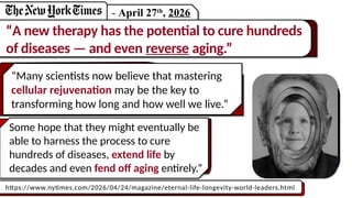 “Many scientists now believe that mastering
cellular rejuvenation may be the key to
transforming how long and how well we live.”
- April 27th
, 2026
“A new therapy has the potential to cure hundreds
of diseases — and even reverse aging.”
https://www.nytimes.com/2026/04/24/magazine/eternal-life-longevity-world-leaders.html
Some hope that they might eventually be
able to harness the process to cure
hundreds of diseases, extend life by
decades and even fend off aging entirely.”
 