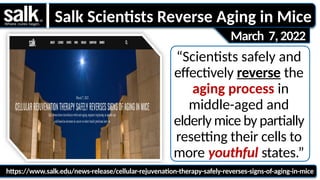 “Scientists safely and
effectively reverse the
aging process in
middle-aged and
elderly mice by partially
resetting their cells to
more youthful states.”
https://www.salk.edu/news-release/cellular-rejuvenation-therapy-safely-reverses-signs-of-aging-in-mice
March 7,2022
Salk Scientists Reverse Aging in Mice
 
