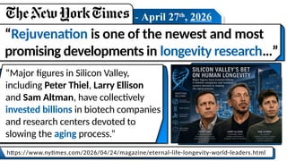 - April 27th
, 2026
“Rejuvenation is one of the newest and most
promising developments in longevity research…”
https://www.nytimes.com/2026/04/24/magazine/eternal-life-longevity-world-leaders.html
“Major figures in Silicon Valley,
including Peter Thiel, Larry Ellison
and Sam Altman, have collectively
invested billions in biotech companies
and research centers devoted to
slowing the aging process.”
 