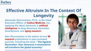 Feb 20, 2019
How To Live This Life Better:
https://www.forbes.com/sites/cognitiveworld/2019/02/20/how-to-live-this-life-better-effective-altruism-in-the-context-of-longevity/#24ebbc1c106c
Effective Altruism In The Context Of
Longevity
ALEX ZHAVORONKOV
Alexander Zhavoronkov, Ph.D., is the Chief
Executive Officer of Insilico Medicine, Inc,
applying the latest advances in artificial
intelligence to drug discovery, biomarker
development, and aging research.
Alex Zhavoronkov is the author of over 90
research publications in peer-reviewed
journals, including the book: “The Ageless
Generation: How advances in biomedicine
will transform the global economy”
 