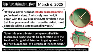 https://www.washingtonpost.com/wellness/2025/03/06/cellular-reprogramming-longevity-reverse-aging/
March 6, 2021
March 6, 2025
“later this year, a biotech company called Life
Biosciences expects to file an application with the
Food and Drug Administration to get approval for
the first human trial of a version of the technique.”
“If you’ve never heard of cellular reprogramming,
you’re hardly alone. A relatively new field, it
began with the jaw-dropping 2006 revelation that
just four genes could return even the oldest, most
decrepit cell to a state resembling youth.”
 