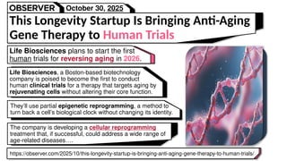 Life Biosciences plans to start the first
human trials for reversing aging in 2026.
This Longevity Startup Is Bringing Anti-Aging
Gene Therapy to Human Trials
https://observer.com/2025/10/this-longevity-startup-is-bringing-anti-aging-gene-therapy-to-human-trials/
The company is developing a cellular reprogramming
treatment that, if successful, could address a wide range of
age-related diseases….
They’ll use partial epigenetic reprogramming, a method to
turn back a cell’s biological clock without changing its identity.
Life Biosciences, a Boston-based biotechnology
company is poised to become the first to conduct
human clinical trials for a therapy that targets aging by
rejuvenating cells without altering their core function.
October 30, 2025
 
