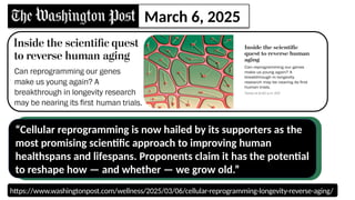 https://www.washingtonpost.com/wellness/2025/03/06/cellular-reprogramming-longevity-reverse-aging/
March 6, 2021
March 6, 2025
“Cellular reprogramming is now hailed by its supporters as the
most promising scientific approach to improving human
healthspans and lifespans. Proponents claim it has the potential
to reshape how — and whether — we grow old.”
 