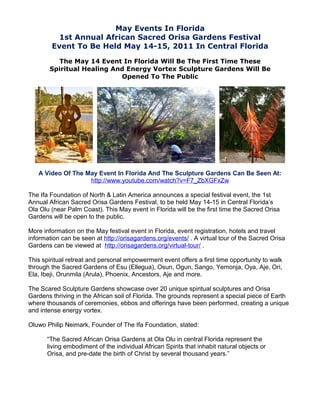May Events In Florida
          1st Annual African Sacred Orisa Gardens Festival
        Event To Be Held May 14-15, 2011 In Central Florida

         The May 14 Event In Florida Will Be The First Time These
       Spiritual Healing And Energy Vortex Sculpture Gardens Will Be
                           Opened To The Public




   A Video Of The May Event In Florida And The Sculpture Gardens Can Be Seen At:
                   http://www.youtube.com/watch?v=F7_ZbXGFxZw

The Ifa Foundation of North & Latin America announces a special festival event, the 1st
Annual African Sacred Orisa Gardens Festival, to be held May 14-15 in Central Florida’s
Ola Olu (near Palm Coast). This May event in Florida will be the first time the Sacred Orisa
Gardens will be open to the public.

More information on the May festival event in Florida, event registration, hotels and travel
information can be seen at http://orisagardens.org/events/ . A virtual tour of the Sacred Orisa
Gardens can be viewed at http://orisagardens.org/virtual-tour/ .

This spiritual retreat and personal empowerment event offers a first time opportunity to walk
through the Sacred Gardens of Esu (Ellegua), Osun, Ogun, Sango, Yemonja, Oya, Aje, Ori,
Ela, Ibeji, Orunmila (Arula), Phoenix, Ancestors, Aje and more.

The Scared Sculpture Gardens showcase over 20 unique spiritual sculptures and Orisa
Gardens thriving in the African soil of Florida. The grounds represent a special piece of Earth
where thousands of ceremonies, ebbos and offerings have been performed, creating a unique
and intense energy vortex.

Oluwo Philip Neimark, Founder of The Ifa Foundation, stated:

      “The Sacred African Orisa Gardens at Ola Olu in central Florida represent the
      living embodiment of the individual African Spirits that inhabit natural objects or
      Orisa, and pre-date the birth of Christ by several thousand years.”
 