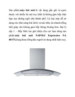 Sản phẩm máy hút mùi là vật dụng gần gũi và quen
thuộc với nhiều bà nội trợ, nhất là không gian bếp chật
hẹp của những ngôi nhà thành phố. Là loại máy dễ sử
dụng cho khả năng hút khói và mùi thức ăn nhanh đồng
thời giúp cho không gian bếp thông thoáng hơn. Đại lý
cấp 1 – Bếp Mới xin giới thiệu cho các bạn dòng sản
phẩm máy hút mùi NAPOLI Expression NA
6017Gđang được đông đảo người sử dụng nhất hiện nay.
 