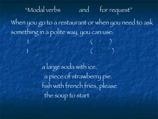 “ Modal verbs  would  and  will  for request” When you go to a restaurant or when you need to ask something in a polite way, you can use:   I  would like   ( I’d like )  I  will have   ( I’ll have ) I’d like  a large soda with ice. I’ll have  a piece of strawberry pie. I’d like  fish with french fries, please I’ll have  the soup to start 