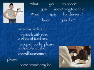 What  would  you  like  to order? I’d like  an steak with rice. I’ll have  an steak with rice. Would  you  like  something to drink? I’d like  a glass of iced tea. I’ll have  a cup of coffe, please. What  would  you  like  for dessert? I’d like  a chocolate cake. I’ll have  some ice cream. I’d like  a vanilla ice cream, please. I’ll have  some strawberry ice cream. What  flavor  would  you like? 