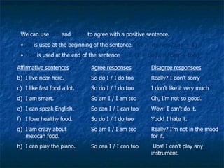 So and too We can use  So  and  Too  to agree with a positive sentence.  So  is used at the beginning of the sentence.  (So + do/am/can + I) Too  is used at the end of the sentence    (I + do/am/can + too) Affirmative sentences I live near here. I like fast food a lot. I am smart. I can speak English. I love healthy food. I am crazy about mexican food. I can play the piano. Agree responses So do I / I do too So do I / I do too So am I / I am too So can I / I can too So do I / I do too So am I / I am too So can I / I can too Disagree responsees Really? I don’t sorry I don’t like it very much Oh, I’m not so good. Wow! I can’t do it. Yuck! I hate it. Really? I’m not in the mood for it. Ups! I can’t play any instrument. 