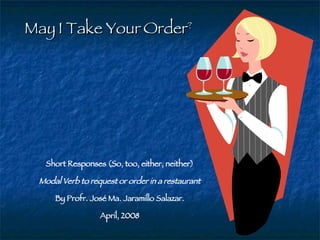 May I Take Your Order ? Short Responses (So, too, either, neither) Modal Verb to request or order in a restaurant By Profr. José Ma. Jaramillo Salazar. April, 2008 