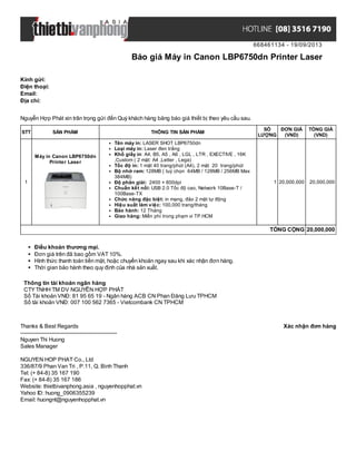 668461134 - 19/09/2013
Báo giá Máy in Canon LBP6750dn Printer Laser
Xác nhận đơn hàngThanks & Best Regards
-------------------------------------------------------
Nguyen Thi Huong
Sales Manager
NGUYEN HOP PHAT Co., Ltd
336/87/9 Phan Van Tri , P.11, Q. Binh Thanh
Tel: (+ 84-8) 35 167 190
Fax: (+ 84-8) 35 167 186
Website: thietbivanphong.asia , nguyenhopphat.vn
Yahoo ID: huong_0906355239
Email: huongnt@nguyenhopphat.vn
Kính gửi:
Điện thoại:
Email:
Địa chỉ:
Nguyễn Hợp Phát xin trân trọng gửi đến Quý khách hàng bảng báo giá thiết bị theo yêu cầu sau.
STT SẢN PHẨM THÔNG TIN SẢN PHẨM
SỐ
LƯỢNG
ĐƠN GIÁ
(VND)
TỔNG GIÁ
(VND)
1
Máy in Canon LBP6750dn
Printer Laser
Tên máy in: LASER SHOT LBP6750dn
Loại máy in: Laser đen trắng
Khổ giấy in: A4, B5, A5 , A6 , LGL , LTR , EXECTIVE , 16K
,Custom ( 2 mặt: A4 ,Letter , Lega)
Tốc độ in: 1 mặt 40 trang/phút (A4), 2 mặt 20 trang/phút
Bộ nhớ ram: 128MB ( tuỳ chọn 64MB / 128MB / 256MB Max
384MB)
Độ phân giải: 2400 × 600dpi
Chuẩn kết nối: USB 2.0 Tốc độ cao, Network 10Base-T /
100Base-TX
Chức năng đặc biệt: in mạng, đảo 2 mặt tự động
Hiệu suất làm việc: 100,000 trang/tháng
Bảo hành: 12 Tháng
Giao hàng: Miễn phí trong phạm vi TP.HCM
1 20,000,000 20,000,000
TỔNG CỘNG 20,000,000
Điều khoản thương mại.
Đơn giá trên đã bao gồm VAT 10%.
Hình thức thanh toán tiền mặt, hoặc chuyển khoản ngay sau khi xác nhận đơn hàng.
Thời gian bảo hành theo quy định của nhà sản xuất.
Thông tin tài khoản ngân hàng
CTYTNHH TM DV NGUYỄN HỢP PHÁT
Số Tài khoản VNĐ: 81 95 65 19 - Ngân hàng ACB CN Phan Đăng Lưu TPHCM
Số tài khoản VNĐ: 007 100 562 7365 - Vietcombank CN TPHCM
 