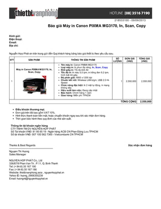 218533100 - 09/09/2013
Báo giá Máy in Canon PIXMA MG3170, In, Scan, Copy
Xác nhận đơn hàngThanks & Best Regards
-------------------------------------------------------
Nguyen Thi Huong
Sales Manager
NGUYEN HOP PHAT Co., Ltd
336/87/9 Phan Van Tri , P.11, Q. Binh Thanh
Tel: (+ 84-8) 35 167 190
Fax: (+ 84-8) 35 167 186
Website: thietbivanphong.asia , nguyenhopphat.vn
Yahoo ID: huong_0906355239
Email: huongnt@nguyenhopphat.vn
Kính gửi:
Điện thoại:
Email:
Địa chỉ:
Nguyễn Hợp Phát xin trân trọng gửi đến Quý khách hàng bảng báo giá thiết bị theo yêu cầu sau.
STT SẢN PHẨM THÔNG TIN SẢN PHẨM
SỐ
LƯỢNG
ĐƠN GIÁ
(VND)
TỔNG GIÁ
(VND)
1
Máy in Canon PIXMA MG3170, In,
Scan, Copy
Tên máy in: Canon PIXMA MG3170
Loại máy in: In phun đa năng, In, Scan, Copy
Khổ giấy in: Tối đa khổ A4
Tốc độ in: In màu 5,0 ipm, in trắng đen 9,2 ipm,
hình 4x6 44 giây
Độ phân giải: 4800 x 1200 dpi
Chuẩn kết nối: Wireless LAN b/g/n, USB 2.0 Hi-
Speed
Chức năng đặc biệt: In 2 mặt tự động, in mạng
không dây
Hiệu suất làm việc: Đang cập nhật
Bảo hành: Chính hãng 1 năm
Giao hàng: Miễn phí TPHCM
1 2,550,000 2,550,000
TỔNG CỘNG 2,550,000
Điều khoản thương mại.
Đơn giá trên đã bao gồm VAT 10%.
Hình thức thanh toán tiền mặt, hoặc chuyển khoản ngay sau khi xác nhận đơn hàng.
Thời gian bảo hành theo quy định của nhà sản xuất.
Thông tin tài khoản ngân hàng
CTYTNHH TM DV NGUYỄN HỢP PHÁT
Số Tài khoản VNĐ: 81 95 65 19 - Ngân hàng ACB CN Phan Đăng Lưu TPHCM
Số tài khoản VNĐ: 007 100 562 7365 - Vietcombank CN TPHCM
 