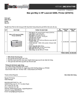 213017375 - 17/09/2013
Báo giá Máy in HP LaserJet 5200L Printer (Q7547A)
Xác nhận đơn hàngThanks & Best Regards
-------------------------------------------------------
Nguyen Thi Huong
Sales Manager
NGUYEN HOP PHAT Co., Ltd
336/87/9 Phan Van Tri , P.11, Q. Binh Thanh
Tel: (+ 84-8) 35 167 190
Fax: (+ 84-8) 35 167 186
Website: thietbivanphong.asia , nguyenhopphat.vn
Yahoo ID: huong_0906355239
Email: huongnt@nguyenhopphat.vn
Kính gửi:
Điện thoại:
Email:
Địa chỉ:
Nguyễn Hợp Phát xin trân trọng gửi đến Quý khách hàng bảng báo giá thiết bị theo yêu cầu sau.
STT SẢN PHẨM THÔNG TIN SẢN PHẨM
SỐ
LƯỢNG
ĐƠN GIÁ
(VND)
TỔNG GIÁ
(VND)
1
Máy in HP LaserJet 5200L
Printer (Q7547A)
Tên máy in: HP LaserJet 5200L Printer (Q7547A)
Loại máy in: Laser trắng đen
Khổ giấy in: Khổ giấy tối đa A3
Tốc độ in: 25 trang A4, 18 trang A3
Tốc độ xử lý: 460 MHz
Bộ nhớ ram: 32 MB
Độ phân giải: 600 x 600 dpi (Effective output with HP
FastRes 1200 dpi)
Chuẩn kết nối: 1 IEEE-1284 parallel, Hi-Speed USB
2.0 port
Chức năng đặc biệt: Không
Hiệu suất làm việc: 50.000 trang/ tháng
Bảo hành: Chính hãng 3 năm
Giao hàng: Lắp đặt miễn phí TPHCM
1 20,500,000 20,500,000
TỔNG CỘNG 20,500,000
Điều khoản thương mại.
Đơn giá trên đã bao gồm VAT 10%.
Hình thức thanh toán tiền mặt, hoặc chuyển khoản ngay sau khi xác nhận đơn hàng.
Thời gian bảo hành theo quy định của nhà sản xuất.
Thông tin tài khoản ngân hàng
CTYTNHH TM DV NGUYỄN HỢP PHÁT
Số Tài khoản VNĐ: 81 95 65 19 - Ngân hàng ACB CN Phan Đăng Lưu TPHCM
Số tài khoản VNĐ: 007 100 562 7365 - Vietcombank CN TPHCM
 
