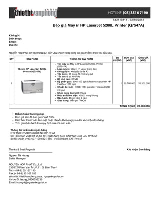 542110814 - 02/10/2013
Báo giá Máy in HP LaserJet 5200L Printer (Q7547A)
Xác nhận đơn hàngThanks & Best Regards
-------------------------------------------------------
Nguyen Thi Huong
Sales Manager
NGUYEN HOP PHAT Co., Ltd
336/87/9 Phan Van Tri , P.11, Q. Binh Thanh
Tel: (+ 84-8) 35 167 190
Fax: (+ 84-8) 35 167 186
Website: thietbivanphong.asia , nguyenhopphat.vn
Yahoo ID: huong_0906355239
Email: huongnt@nguyenhopphat.vn
Kính gửi:
Điện thoại:
Email:
Địa chỉ:
Nguyễn Hợp Phát xin trân trọng gửi đến Quý khách hàng bảng báo giá thiết bị theo yêu cầu sau.
STT SẢN PHẨM THÔNG TIN SẢN PHẨM
SỐ
LƯỢNG
ĐƠN GIÁ
(VND)
TỔNG GIÁ
(VND)
1
Máy in HP LaserJet 5200L
Printer (Q7547A)
Tên máy in: Máy in HP LaserJet 5200L Printer
(Q7547A)
Loại máy in: Máy in HP Laser trắng đen
Khổ giấy in: Khổ giấy tối đa A3
Tốc độ in: 25 trang A4, 18 trang A3
Tốc độ xử lý: 460 MHz
Bộ nhớ ram: 32 MB
Độ phân giải: 600 x 600 dpi (Effective output with HP
FastRes 1200 dpi)
Chuẩn kết nối: 1 IEEE-1284 parallel, Hi-Speed USB
2.0 port
Chức năng đặc biệt: Không
Hiệu suất làm việc: 50.000 trang/ tháng
Bảo hành: Chính hãng 3 năm
Giao hàng: Miễn phí TPHCM
1 20,500,000 20,500,000
TỔNG CỘNG 20,500,000
Điều khoản thương mại.
Đơn giá trên đã bao gồm VAT 10%.
Hình thức thanh toán tiền mặt, hoặc chuyển khoản ngay sau khi xác nhận đơn hàng.
Thời gian bảo hành theo quy định của nhà sản xuất.
Thông tin tài khoản ngân hàng
CTYTNHH TM DV NGUYỄN HỢP PHÁT
Số Tài khoản VNĐ: 81 95 65 19 - Ngân hàng ACB CN Phan Đăng Lưu TPHCM
Số tài khoản VNĐ: 007 100 562 7365 - Vietcombank CN TPHCM
 