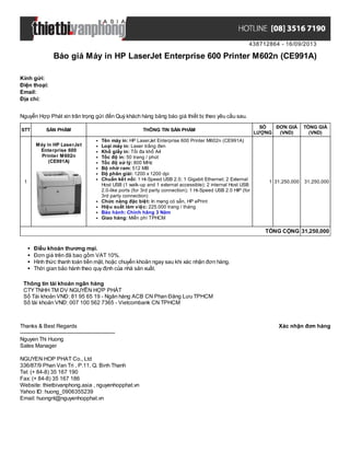 438712864 - 16/09/2013
Báo giá Máy in HP LaserJet Enterprise 600 Printer M602n (CE991A)
Xác nhận đơn hàngThanks & Best Regards
-------------------------------------------------------
Nguyen Thi Huong
Sales Manager
NGUYEN HOP PHAT Co., Ltd
336/87/9 Phan Van Tri , P.11, Q. Binh Thanh
Tel: (+ 84-8) 35 167 190
Fax: (+ 84-8) 35 167 186
Website: thietbivanphong.asia , nguyenhopphat.vn
Yahoo ID: huong_0906355239
Email: huongnt@nguyenhopphat.vn
Kính gửi:
Điện thoại:
Email:
Địa chỉ:
Nguyễn Hợp Phát xin trân trọng gửi đến Quý khách hàng bảng báo giá thiết bị theo yêu cầu sau.
STT SẢN PHẨM THÔNG TIN SẢN PHẨM
SỐ
LƯỢNG
ĐƠN GIÁ
(VND)
TỔNG GIÁ
(VND)
1
Máy in HP LaserJet
Enterprise 600
Printer M602n
(CE991A)
Tên máy in: HP LaserJet Enterprise 600 Printer M602n (CE991A)
Loại máy in: Laser trắng đen
Khổ giấy in: Tối đa khổ A4
Tốc độ in: 50 trang / phút
Tốc độ xử lý: 800 MHz
Bộ nhớ ram: 512 MB
Độ phân giải: 1200 x 1200 dpi
Chuẩn kết nối: 1 Hi-Speed USB 2.0; 1 Gigabit Ethernet; 2 External
Host USB (1 walk-up and 1 external accessible); 2 internal Host USB
2.0-like ports (for 3rd party connection); 1 Hi-Speed USB 2.0 HIP (for
3rd party connection)
Chức năng đặc biệt: In mạng có sẵn, HP ePrint
Hiệu suất làm việc: 225.000 trang / tháng
Bảo hành: Chính hãng 3 Năm
Giao hàng: Miễn phí TPHCM
1 31,250,000 31,250,000
TỔNG CỘNG 31,250,000
Điều khoản thương mại.
Đơn giá trên đã bao gồm VAT 10%.
Hình thức thanh toán tiền mặt, hoặc chuyển khoản ngay sau khi xác nhận đơn hàng.
Thời gian bảo hành theo quy định của nhà sản xuất.
Thông tin tài khoản ngân hàng
CTYTNHH TM DV NGUYỄN HỢP PHÁT
Số Tài khoản VNĐ: 81 95 65 19 - Ngân hàng ACB CN Phan Đăng Lưu TPHCM
Số tài khoản VNĐ: 007 100 562 7365 - Vietcombank CN TPHCM
 