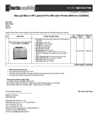 313726972 - 16/09/2013
Báo giá Máy in HP LaserJet Pro 400 color Printer M451nw (CE956A)
Xác nhận đơn hàngThanks & Best Regards
-------------------------------------------------------
Nguyen Thi Huong
Sales Manager
NGUYEN HOP PHAT Co., Ltd
336/87/9 Phan Van Tri , P.11, Q. Binh Thanh
Tel: (+ 84-8) 35 167 190
Fax: (+ 84-8) 35 167 186
Website: thietbivanphong.asia , nguyenhopphat.vn
Yahoo ID: huong_0906355239
Email: huongnt@nguyenhopphat.vn
Kính gửi:
Điện thoại:
Email:
Địa chỉ:
Nguyễn Hợp Phát xin trân trọng gửi đến Quý khách hàng bảng báo giá thiết bị theo yêu cầu sau.
STT SẢN PHẨM THÔNG TIN SẢN PHẨM
SỐ
LƯỢNG
ĐƠN GIÁ
(VND)
TỔNG GIÁ
(VND)
1
Máy in HP LaserJet Pro 400 color
Printer M451nw (CE956A)
Tên máy in: HP LaserJet Pro 400 color Printer M451wn
(CE957A)
Loại máy in: Laser màu
Khổ giấy in: Tối đa khổ A4
Tốc độ in: 21 trang phút
Tốc độ xử lý: 600 MHz
Bộ nhớ ram: 128 MB
Độ phân giải: 600 x 600 dpi
Chuẩn kết nối: 1 Hi-Speed USB 2.0 port; 1 Fast
Ethernet 10/100Base-TX network port; 1 WiFi 802.11
b/g/n
Chức năng đặc biệt: In mạng không dây có sẵn
Hiệu suất làm việc: 40.000 trang / tháng
Bảo hành: Chính hãng 1 năm
Giao hàng: Miễn phí TPHCM
1 13,800,000 13,800,000
TỔNG CỘNG 13,800,000
Điều khoản thương mại.
Đơn giá trên đã bao gồm VAT 10%.
Hình thức thanh toán tiền mặt, hoặc chuyển khoản ngay sau khi xác nhận đơn hàng.
Thời gian bảo hành theo quy định của nhà sản xuất.
Thông tin tài khoản ngân hàng
CTYTNHH TM DV NGUYỄN HỢP PHÁT
Số Tài khoản VNĐ: 81 95 65 19 - Ngân hàng ACB CN Phan Đăng Lưu TPHCM
Số tài khoản VNĐ: 007 100 562 7365 - Vietcombank CN TPHCM
 