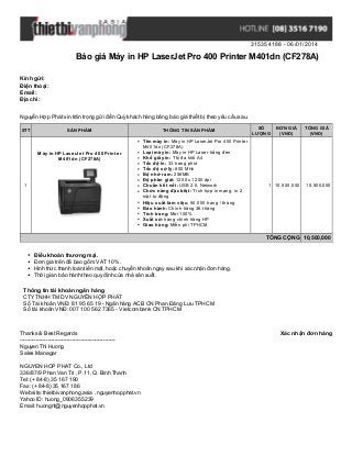 315354188 - 06/01/2014

Báo giá Máy in HP LaserJet Pro 400 Printer M401dn (CF278A)
Kính gửi:
Điện thoại:
Email:
Địa chỉ:
Nguyễn Hợp Phát xin trân trọng gửi đến Quý khách hàng bảng báo giá thiết bị theo yêu cầu sau.
STT

SẢN PHẨM

Máy in HP LaserJet Pro 400 Printer
M401dn (CF278A)

1

THÔNG TIN SẢN PHẨM
Tên máy in: Máy in HP LaserJet Pro 400 Printer
M401dn (CF278A)
Loại máy in: Máy in HP Laser trắng đen
Khổ giấy in: Tối đa khổ A4
Tốc độ in: 33 trang phút
Tốc độ xử lý: 800 MHz
Bộ nhớ ram: 256MB
Độ phân giải: 1200 x 1200 dpi
Chuẩn kết nối: USB 2.0, Network
Chức năng đặc biệt: Tích hợp in mạng, in 2
mặt tự động
Hiệu suất làm việc: 50.000 trang / tháng
Bảo hành: Chính hãng 36 tháng
Tình trang: Mới 100%
Xuất xứ: hàng chính hãng HP
Giao hàng: Miễn phí TPHCM

SỐ
LƯỢNG

ĐƠN GIÁ
(VND)

1 10,500,000

TỔNG GIÁ
(VND)

10,500,000

TỔNG CỘNG 10,500,000
Điều khoản thương mại.
Đơn giá trên đã bao gồm VAT 10%.
Hình thức thanh toán tiền mặt, hoặc chuyển khoản ngay sau khi xác nhận đơn hàng.
Thời gian bảo hành theo quy định của nhà sản xuất.
Thông tin tài khoản ngân hàng
CTY TNHH TM DV NGUYỄN HỢP PHÁT
Số Tài khoản VNĐ: 81 95 65 19 - Ngân hàng ACB CN Phan Đăng Lưu TPHCM
Số tài khoản VNĐ: 007 100 562 7365 - Vietcombank CN TPHCM

Thanks & Best Regards
------------------------------------------------------Nguyen Thi Huong
Sales Manager
NGUYEN HOP PHAT Co., Ltd
336/87/9 Phan Van Tri , P.11, Q. Binh Thanh
Tel: (+ 84-8) 35 167 190
Fax: (+ 84-8) 35 167 186
Website: thietbivanphong.asia , nguyenhopphat.vn
Yahoo ID: huong_0906355239
Email: huongnt@nguyenhopphat.vn

Xác nhận đơn hàng

 