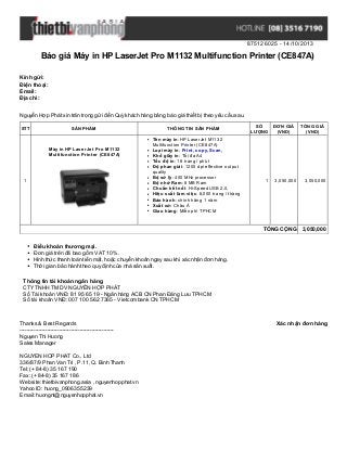875126025 - 14/10/2013

Báo giá Máy in HP LaserJet Pro M1132 Multifunction Printer (CE847A)
Kính gửi:
Điện thoại:
Email:
Địa chỉ:
Nguyễn Hợp Phát xin trân trọng gửi đến Quý khách hàng bảng báo giá thiết bị theo yêu cầu sau.
STT

SẢN PHẨM

Máy in HP LaserJet Pro M1132
Multifunction Printer (CE847A)

1

THÔNG TIN SẢN PHẨM
Tên máy in: HP LaserJet M1132
Multifunction Printer (CE847A)
Loại máy in: Print, copy, Scan,
Khổ giấy in: Tối đa A4
Tốc độ in: 18 trang / phút
Độ phan giải: 1200 dpi effective output
quality
Bộ sử lý: 400 MHz processor
Bộ nhớ Ram: 8 MB Ram
Chuẩn kết nối: Hi-Speed USB 2.0,
Hiệu suất làm việc: 8,000 trang / tháng
Bảo hành: chính hãng 1 năm
Xuất xứ: Châu Á
Giao hàng: Miễn phí TPHCM

SỐ
ĐƠN GIÁ
LƯỢNG
(VND)

1

3,050,000

TỔNG GIÁ
(VND)

3,050,000

TỔNG CỘNG 3,050,000
Điều khoản thương mại.
Đơn giá trên đã bao gồm VAT 10%.
Hình thức thanh toán tiền mặt, hoặc chuyển khoản ngay sau khi xác nhận đơn hàng.
Thời gian bảo hành theo quy định của nhà sản xuất.
Thông tin tài khoản ngân hàng
CTY TNHH TM DV NGUYỄN HỢP PHÁT
Số Tài khoản VNĐ: 81 95 65 19 - Ngân hàng ACB CN Phan Đăng Lưu TPHCM
Số tài khoản VNĐ: 007 100 562 7365 - Vietcombank CN TPHCM

Thanks & Best Regards
------------------------------------------------------Nguyen Thi Huong
Sales Manager
NGUYEN HOP PHAT Co., Ltd
336/87/9 Phan Van Tri , P.11, Q. Binh Thanh
Tel: (+ 84-8) 35 167 190
Fax: (+ 84-8) 35 167 186
Website: thietbivanphong.asia , nguyenhopphat.vn
Yahoo ID: huong_0906355239
Email: huongnt@nguyenhopphat.vn

Xác nhận đơn hàng

 