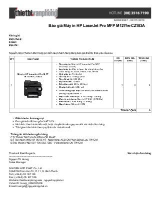 623594947 - 09/11/2013

Báo giá Máy in HP LaserJet Pro MFP M127fw-CZ183A
Kính gửi:
Điện thoại:
Email:
Địa chỉ:
Nguyễn Hợp Phát xin trân trọng gửi đến Quý khách hàng bảng báo giá thiết bị theo yêu cầu sau.
STT

SẢN PHẨM

Máy in HP LaserJet Pro MFP
M127fw-CZ183A

1

THÔNG TIN SẢN PHẨM
Tên máy in: Máy in HP LaserJet Pro MFP
M127fw(CZ183A)
Loại máy in: Máy in laser đa năng trắng đen
Chức năng: In, Scan, Photo, Fax, ePrint
Khổ giấy in: Tối đa A4
Tốc độ in: 21 trang / phút
Tốc độ xử lý: 600 Mhz
Bộ nhớ ram: 128MB
Độ phân giải: 600 x 600 dpi
Chuẩn kết nối: USB, wifi
Chức năng đặc biệt: HP ePrint, HP wireless direct

SỐ
LƯỢNG

1

ĐƠN GIÁ
(VND)

TỔNG GIÁ
(VND)

0

0

TỔNG CỘNG

0

printing, Apple AirPrint™

Hiệu suất làm việc: 8.000 trang/ 1 tháng
Mực in sử dụng: Mực in HP 83A ( CF283a)
Bảo hành: Chính hãng 12 tháng
Giao hàng: Miễn phí HCM

Điều khoản thương mại.
Đơn giá trên đã bao gồm VAT 10%.
Hình thức thanh toán tiền mặt, hoặc chuyển khoản ngay sau khi xác nhận đơn hàng.
Thời gian bảo hành theo quy định của nhà sản xuất.
Thông tin tài khoản ngân hàng
CTY TNHH TM DV NGUYỄN HỢP PHÁT
Số Tài khoản VNĐ: 81 95 65 19 - Ngân hàng ACB CN Phan Đăng Lưu TPHCM
Số tài khoản VNĐ: 007 100 562 7365 - Vietcombank CN TPHCM

Thanks & Best Regards
------------------------------------------------------Nguyen Thi Huong
Sales Manager
NGUYEN HOP PHAT Co., Ltd
336/87/9 Phan Van Tri , P.11, Q. Binh Thanh
Tel: (+ 84-8) 35 167 190
Fax: (+ 84-8) 35 167 186
Website: thietbivanphong.asia , nguyenhopphat.vn
Yahoo ID: huong_0906355239
Email: huongnt@nguyenhopphat.vn

Xác nhận đơn hàng

 