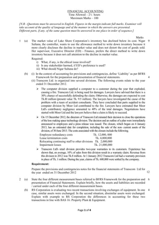 Page 1 of 4
FINANCIAL ACCOUNTING
Time Allowed – 2½ hours
Maximum Marks – 100
[N.B - Questions must be answered in English. Figures in the margin indicate full marks. Examiner will
take account of the quality of language and of the manner in which the answers are presented.
Different parts, if any, of the same question must be answered in one place in order of sequence.]
Marks
1 (a) The market value of Lake Shore Corporation’s inventory has declined below its cost. Nigar
Sultana, the controller, wants to use the allowance method to write down inventory because it
more clearly discloses the decline in market value and does not distort the cost of goods sold.
Her supervisor, Executive Director (ED) - Finance, prefers the direct method to write down
inventory because it does not call attention to the decline in market value.
Required:
i) What, if any, is the ethical issue involved?
ii) Is any stakeholder harmed, if ED’s preference is used?
iii) What should Nigar Sultana do?
9
(b) (i) In the context of accounting for provisions and contingencies, define ‘Liability’ as per BFRS
Framework for the preparation and presentation of financial statements.
(ii) Transcom Ltd. is organized into several divisions. The following events relate to the year
ended 31 December 2012.
 The computer division supplied a computer to a customer during the year that exploded,
causing a fire. Transcom Ltd. is being sued for damages. Lawyers have advised that there is a
30% chance of successfully defending the claim. Otherwise, the damages are expected to cost
Tk.I0 million (present value Tk. 9.5 million). The lawyers have investigated the cause of the
problem with a team of accident consultants. They have concluded that parts supplied to the
computer division by Moor Ltd contributed to the fire. Lawyers have estimated that Moor
Ltd's contributory negligence amounted to 40% of the total damages. Negotiations have
started with Moor Ltd and the lawyers believe that a claim is likely to succeed.
 On 15 December 2012, the directors of Transcom Ltd minuted their decision to close the operations
oftheloss makingspacetechnologydivision.The decisionandan outlineofaplan wereimmediately
announced to employees and a press release was issued. The closure, which began on 4 January
2013, has an estimated date for completion, including the sale of the non- current assets of the
division,of30June2013.Thecostsassociatedwiththeclosureincludethefollowing.
Employee redundancy costs Tk. 12,000, 000
Lease termination costs Tk. 4,000,000
Relocating continuing staff to other divisions Tk. 2,000,000
Impairment losses Tk. 21,000,000
 Transcom Ltd's retail division provides two-year warranties to its customers. Experience has
shown that, on average, 10% of sales from this division result in a warranty claim. Revenue from
this division in 2012 was Tk.8 million. At 1 January 2012 Transcom Ltd had a warranty provision
in place of Tk. 1 million. During the year, claims of Tk. 600,000 were settled by the company.
Requirement:
Prepare the provisions and contingencies notes for the financial statements of Transcom Ltd for
the year ended on 31 December 2012
4
12
2 (a) State the four different measurement bases referred to BFRS Framework for the preparation and
presentation of Financial Statements. Explain briefly, how the assets and liabilities are recorded
/ carried under each of the four different measurement bases.
6
(b) RS Corporation is evaluating two recent transactions involving exchanges of equipment. In one
case, similar assets were exchanged. In the second situation, dissimilar assets were exchanged.
Explain with example to RS Corporation the differences in accounting for these two
transactions in line with BAS 16: Property Plant & Equipment.
4
 