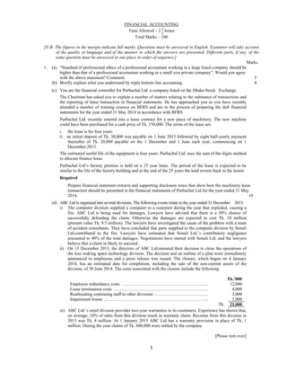  
1 
 
FINANCIAL ACCOUNTING
Time Allowed – 2 hours
Total Marks – 100
[N.B- The figures in the margin indicate full marks. Questions must be answered in English. Examiner will take account
of the quality of language and of the manner in which the answers are presented. Different parts, if any, of the
same question must be answered in one place in order of sequence.]
Marks
1. (a) “Standard of professional ethics of a professional accountant working in a large listed company should be
higher than that of a professional accountant working in a small size private company”. Would you agree
with the above statement? Comment. 5
(b) Briefly explain what you understand by triple bottom line accounting. 4
(c) You are the financial controller for Purbachal Ltd. a company listed on the Dhaka Stock Exchange.
The Chairman has asked you to explain a number of matters relating to the substance of transactions and
the reporting of lease transaction in financial statements. He has approached you as you have recently
attended a number of training courses on BFRS and are in the process of preparing the daft financial
statements for the year ended 31 May 2014 in accordance with BFRS.
Purbachal Ltd. recently entered into a lease contract for a new piece of machinery. The new machine
could have been purchased for a cash price of Tk. 150,000. The terms of the lease are:
i. the lease is for four years.
ii. an initial deposit of Tk. 30,000 was payable on 1 June 2013 followed by eight half-yearly payment
thereafter of Tk. 20,000 payable on the 1 December and 1 June each year, commencing on 1
December 2013.
The estimated useful life of the equipment is four years. Purbachal Ltd. uses the sum of the digits method
to allocate finance lease.
Purbachal Ltd’s factory premise is held on a 25 year lease. The period of the lease is expected to be
similar to the life of the factory building and at the end of the 25 years the land reverts back to the lessor.
Required
Prepare financial statement extracts and supporting disclosure notes that show how the machinery lease
transaction should be presented in the financial statements of Purbachal Ltd for the year ended 31 May
2014. 10
(d) ABC Ltd is organised into several divisions. The following events relate to the year ended 31 December 2013.
i) The computer division supplied a computer to a customer during the year that exploded, causing a
fire. ABC Ltd is being sued for damages. Lawyers have advised that there is a 30% chance of
successfully defending the claim. Otherwise the damages are expected to cost Tk. 10 million
(present value Tk. 9.5 million). The lawyers have investigated the cause of the problem with a team
of accident consultants. They have concluded that parts supplied to the computer division by Sonali
Ltd.contributed to the fire. Lawyers have estimated that Sonali Ltd.’s contributory negligence
amounted to 40% of the total damages. Negotiations have started with Sonali Ltd. and the lawyers
believe that a claim in likely to succeed.
ii) On 15 December 2013, the directors of ABC Ltd.minuted their decision to close the operations of
the loss making space technology division. The decision and an outline of a plan were immediately
announced to employees and a press release was issued. The closure, which began on 4 January
2014, has an estimated date for completion, including the sale of the non-current assets of the
division, of 30 June 2014. The costs associated with the closure include the following:
Tk.’000
Employee redundancy costs ………………………………………………….. 12,000
Lease termination costs ………………………………………………………. 4,000
Reallocating continuing staff to other divisions ………………………………. 3,000
Impairment losses ……………………………………………………………... 2,000
Tk. 21,000
iii) ABC Ltd.’s retail division provides two-year warranties to its customers. Experience has shown that,
on average, 10% of sales from this division result in warranty claim. Revenue from this division in
2013 was Tk. 8 million. At 1 January 2013 ABC Ltd has a warranty provision in place of Tk. 1
million. During the year claims of Tk. 600,000 were settled by the company.
[Please turn over]
 