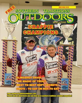 1 SOUTHERN TRADITIONS OUTDOORS | MAY - JUNE 2019
MAY/JUNE 2019
www.southerntraditionsoutdoors.com
Please tell our advertisers you saw their ad in southern traditions outdoors magazine!
SLINGSHOT DAVID
THE MAGIC OF TROUT
WEST TN BEST KEPT SECRETS
GMO’S – TO EAT OR NOT TO EAT
CRAPPIE
CHAMPIONS
FREE
 