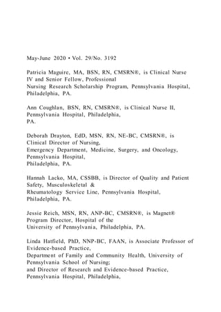 May-June 2020 • Vol. 29/No. 3192
Patricia Maguire, MA, BSN, RN, CMSRN®, is Clinical Nurse
IV and Senior Fellow, Professional
Nursing Research Scholarship Program, Pennsylvania Hospital,
Philadelphia, PA.
Ann Coughlan, BSN, RN, CMSRN®, is Clinical Nurse II,
Pennsylvania Hospital, Philadelphia,
PA.
Deborah Drayton, EdD, MSN, RN, NE-BC, CMSRN®, is
Clinical Director of Nursing,
Emergency Department, Medicine, Surgery, and Oncology,
Pennsylvania Hospital,
Philadelphia, PA.
Hannah Lacko, MA, CSSBB, is Director of Quality and Patient
Safety, Musculoskeletal &
Rheumatology Service Line, Pennsylvania Hospital,
Philadelphia, PA.
Jessie Reich, MSN, RN, ANP-BC, CMSRN®, is Magnet®
Program Director, Hospital of the
University of Pennsylvania, Philadelphia, PA.
Linda Hatfield, PhD, NNP-BC, FAAN, is Associate Professor of
Evidence-based Practice,
Department of Family and Community Health, University of
Pennsylvania School of Nursing;
and Director of Research and Evidence-based Practice,
Pennsylvania Hospital, Philadelphia,
 