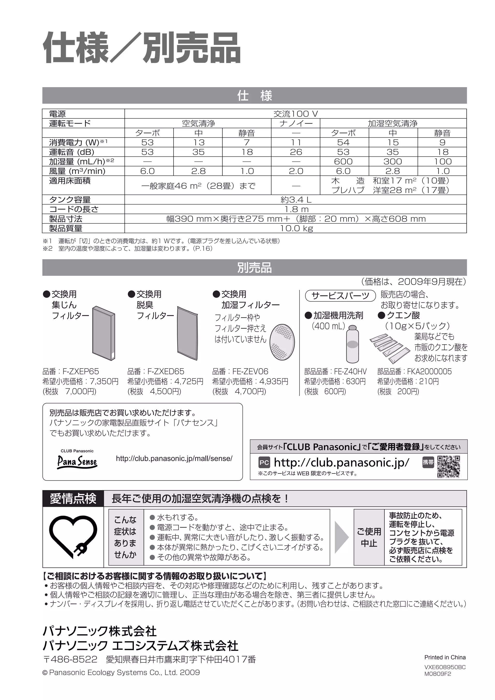 仕様／別売品
仕 様
別売品
VXE608950BC
M0809F2
部品品番：FE-Z40HV
希望小売価格：630円
(税抜 600円)
品番：F-ZXEP65
希望小売価格：7,350円
(税抜 7,000円)
品番：F-ZXED65
希望小売価格：4,725円
(税抜 4,500円)
部品品番：FKA2000005
希望小売価格：210円
(税抜 200円)
●交換用
集じん
フィルター
●交換用
脱臭
フィルター ●加湿機用洗剤
（400 mL）
●クエン酸
（10g×5パック）
サービスパーツ
品番：FE-ZEV06
希望小売価格：4,935円
(税抜 4,700円)
●交換用
加湿フィルター
Printed in China
※1 運転が「切」のときの消費電力は、約1 Wです。
（電源プラグを差し込んでいる状態）
※2 室内の温度や湿度によって、加湿量は変わります。
（P.16）
薬局などでも
市販のクエン酸を
お求めになれます
フィルター枠や
フィルター押さえ
は付いていません
販売店の場合、
お取り寄せになります。
（価格は、2009年9月現在）
〒486-8522 愛知県春日井市鷹来町字下仲田4017番
© Panasonic Ecology Systems Co., Ltd. 2009
長年ご使用の加湿空気清浄機の点検を！
愛情点検
こんな
症状は
ありま
せんか
ご使用
中止
● 水もれする。
● 電源コードを動かすと、途中で止まる。
● 運転中、
異常に大きい音がしたり、
激しく振動する。
● 本体が異常に熱かったり、
こげくさいニオイがする。
● その他の異常や故障がある。
事故防止のため、
運転を停止し、
コンセ ントから電源
プラグを 抜いて、
必ず販売店に点検を
ご依頼ください。
別売品は販売店でお買い求めいただけます。
パナソニックの家電製品直販サイト「パナセンス」
でもお買い求めいただけます。
http://club.panasonic.jp/mall/sense/
電源
運転モード
消費電力 (W)※1
運転音 (dB)
加湿量 (mL/h)※2
風量 (m3
/min)
適用床面積
タンク容量
コードの長さ
製品寸法
製品質量
交流100 V
空気清浄
中
13
35
―
2.8
一般家庭46 m2
（28畳）まで
ナノイー
―
11
26
―
2.0
―
約3.4 L
1.8 m
幅390 mm×奥行き275 mm＋（脚部：20 mm）×高さ608 mm
10.0 kg
ターボ
53
53
―
6.0
ターボ
54
53
600
6.0
静音
7
18
―
1.0
加湿空気清浄
中
15
35
300
2.8
木  造 和室17 m2（10畳）
プレハブ 洋室28 m2
（17畳）
静音
9
18
100
1.0
【ご相談におけるお客様に関する情報のお取り扱いについて】
・お客様の個人情報やご相談内容を、その対応や修理確認などのために利用し、残すことがあります。
・個人情報やご相談の記録を適切に管理し、正当な理由がある場合を除き、第三者に提供しません。
・ナンバー・ディスプレイを採用し、折り返し電話させていただくことがあります。
（お問い合わせは、ご相談された窓口にご連絡ください。
）
 