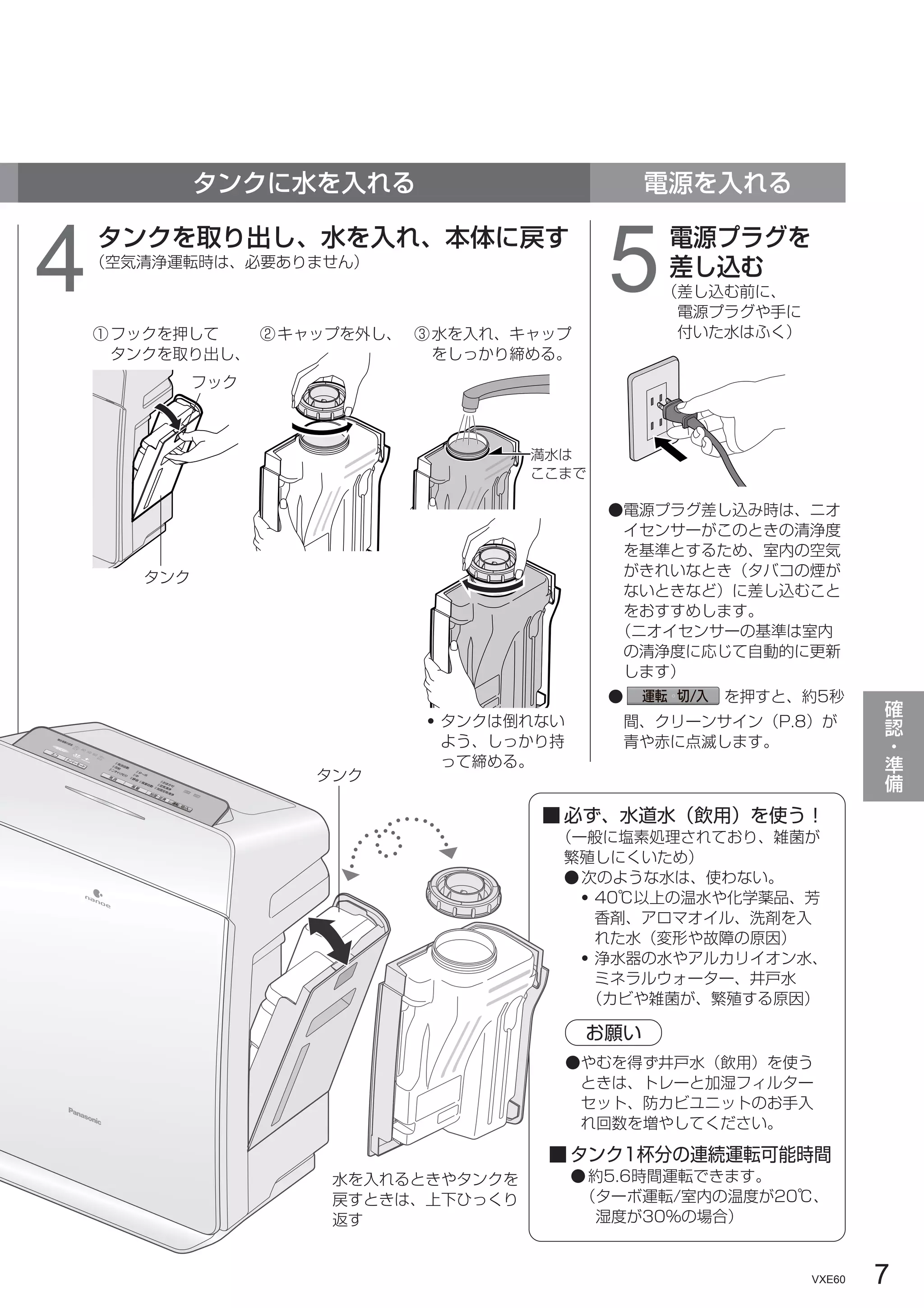 7
VXE60
確
認
・
準
備
タンクに水を入れる 電源を入れる
4タンクを取り出し、水を入れ、本体に戻す
（空気清浄運転時は、必要ありません）
5電源プラグを
差し込む
（差し込む前に、
電源プラグや手に
付いた水はふく）
タンク
フック
●電源プラグ差し込み時は、ニオ
イセンサーがこのときの清浄度
を基準とするため、室内の空気
がきれいなとき（タバコの煙が
ないときなど）に差し込むこと
をおすすめします。
（ニオイセンサーの基準は室内
の清浄度に応じて自動的に更新
します）
● を押すと、約5秒
間、クリーンサイン（P.8）が
青や赤に点滅します。
①フックを押して
タンクを取り出し、
②キャップを外し、 ③水を入れ、キャップ
をしっかり締める。
・タンクは倒れない
よう、しっかり持
って締める。
満水は
ここまで
■ タンク1杯分の連続運転可能時間
●約5.6時間運転できます。
（ターボ運転/室内の温度が20℃、
湿度が30%の場合）
■ 必ず、水道水（飲用）を使う！
（一般に塩素処理されており、雑菌が
繁殖しにくいため）
●次のような水は、使わない。
・40℃以上の温水や化学薬品、芳
香剤、アロマオイル、洗剤を入
れた水（変形や故障の原因）
・浄水器の水やアルカリイオン水、
ミネラルウォーター、井戸水
（カビや雑菌が、繁殖する原因）
●やむを得ず井戸水（飲用）を使う
ときは、トレーと加湿フィルター
セット、防カビユニットのお手入
れ回数を増やしてください。
お願い
タンク
水を入れるときやタンクを
戻すときは、上下ひっくり
返す
 