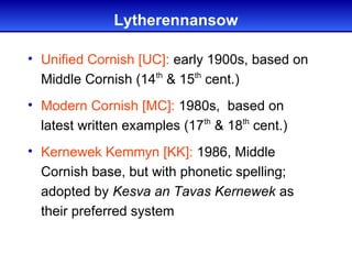 Lytherennansow

• Unified Cornish [UC]: early 1900s, based on
  Middle Cornish (14th & 15th cent.)
• Modern Cornish [MC]: 1980s, based on
  latest written examples (17th & 18th cent.)
• Kernewek Kemmyn [KK]: 1986, Middle
  Cornish base, but with phonetic spelling;
  adopted by Kesva an Tavas Kernewek as
  their preferred system
 