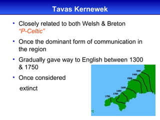 Tavas Kernewek
• Closely related to both Welsh & Breton
  “P-Celtic”
• Once the dominant form of communication in
  the region
• Gradually gave way to English between 1300
  & 1750
• Once considered
  extinct
 