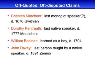 Oft-Quoted, Oft-disputed Claims

• Chesten Marchant: last monoglot speaker(?),
  d. 1676 Gwithian
• Dorothy Pentreath: last native speaker, d.
  1777 Mousehole
• William Bodinar: learned as a boy, d. 1794
• John Davey: last person taught by a native
  speaker, d. 1891 Zennor
 