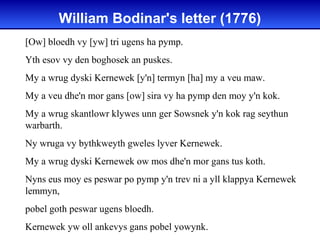 William Bodinar's letter (1776)
[Ow] bloedh vy [yw] tri ugens ha pymp.
Yth esov vy den boghosek an puskes.
My a wrug dyski Kernewek [y'n] termyn [ha] my a veu maw.
My a veu dhe'n mor gans [ow] sira vy ha pymp den moy y'n kok.
My a wrug skantlowr klywes unn ger Sowsnek y'n kok rag seythun
warbarth.
Ny wruga vy bythkweyth gweles lyver Kernewek.
My a wrug dyski Kernewek ow mos dhe'n mor gans tus koth.
Nyns eus moy es peswar po pymp y'n trev ni a yll klappya Kernewek
lemmyn,
pobel goth peswar ugens bloedh.
Kernewek yw oll ankevys gans pobel yowynk.
 