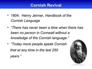 Cornish Revival

• 1904: Henry Jenner, Handbook of the
  Cornish Language
• “There has never been a time when there has
  been no person in Cornwall without a
  knowledge of the Cornish language.”
• “Today more people speak Cornish
 that at any time in the last 250
 years.”
 