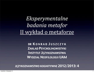 Eksperymentalne	
  
                                   badania	
  metafor
                             II	
  wykład	
  o	
  metaforze
                                  DR KONRAD JUSZCZYK
                                  ZAKŁAD PSYCHOLINGWISTYKI
                                  INSTYTUT JĘZYKOZNAWSTWA
                                  WYDZIAŁ NEOFILOLOGII UAM

                           JĘZYKOZNAWSTWO KOGNITYWNE 2012/2013: 4
czwartek, 8 listopada 12                                            1
 