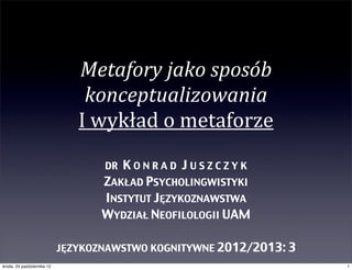 Metafory)jako)sposób)
                                konceptualizowania
                               I"wykład"o"metaforze
                                   DR KONRAD JUSZCZYK
                                   ZAKŁAD PSYCHOLINGWISTYKI
                                   INSTYTUT JĘZYKOZNAWSTWA
                                   WYDZIAŁ NEOFILOLOGII UAM

                            JĘZYKOZNAWSTWO KOGNITYWNE 2012/2013: 3
środa, 24 października 12                                            1
 