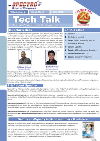 We are happy to share with you, our monthly Newsletter “Tech-Talk” which is designed to be an elemental source for leading information
related to developing technologies, ingenious techniques and innovative approaches. This newsletter is contemplated to highlight
electrifyingforthcomingactivitiesandresourcesofourorganization.
WeinviteyoutoanewparadigmcreatedbySpectro.Pleasevisitourwebsitetoexplorethedetailsofouramplifyingservicesusingscience
toharnesscutting-edgetechnologies.
Group of Companies
May 2015Issue No. 5Volume No. 2
Tech TalkMonthly Newsletter by Spectro Group
Director's Desk In this Issue
Ü Editorial
Ü Brief about Spectro
Ü News: Delhi's air-Equally toxic in
summers & winters
Ü Spectro Updates
Ü Article: NDT on Concrete Structures
Ü Technical Showcase: XRF
Ü Spectro Group of Companies
In this Issue
Delhi's air-Equally toxic in summers & winters
Brief about Spectro
Kuldeep Dhingra
Managing Director Executive Director
Sushant Gupta
ItisdifficultforustobelievehowfarSpectrohascome.Itseemsonlyyesterdaythat
we formed the company with a very few number of staff. Since that time in 1995,
Spectro has grown to more than 500 employees in 12 branches and Joint Venture
Laboratories round the country. One of the reasons that Spectro has been
successful for 20 years is our entrepreneurial spirit and capability to adapt to the
rapid technological changes. We want to thank each of our customers and friends
for helping make Spectro successful for the past 20 years and We look forward to
workingwithyouoverthenext20.
High level of air pollution in Delhi is generally associated with winters, when atmospheric inversion traps
pollutantsclosetothegroundandcausessmog.Thetimehascomewhentheviewneedstoberevised.
The air quality continues to be poor even when the temperature is high and this indicates that poor air in
the capital is not just a seasonal phenomenon accentuated by weather conditions. On the contrary, in
summer it's a double whammy. Not only the levels of fine and respirable particles (PM2.5) remain high,
there'sariseintoxicozone(O ),makingDelhi'ssummerairdangerousforhealth.3
Spectro Group of Companies has created a globally recognized position in the field of Testing, Calibration, Auditing, Training, Inspection,
R&D,SpecialPurposeEquipmentDesigningandManufacturerandvariousotheractivities.
Spectro Analytical Labs Ltd. is a self-reliant Multidisciplinary Laboratory providing best of services. We are also in a process to explore
services in the field of Geo-Technical, Welding, Safety Compliance, Clean Development Mechanism, Mining, Environment and various
others.
Spectro Lab Equipments (P) Ltd. is one of the reputed manufacturers of Environment & Coal Laboratory Equipments and also deals with
their sale and service setups. We are the exclusive manufacturers of equipments which include RCPT, Bomb Calorimeter, Ash Fusion
Tester,SaltSprayChamber,ProximateAnalyzerandStressRelaxationTester.
Spectro Weld Institutes (P) Ltd. provides exemplary short-term courses and full time courses on specialized topics. The welder gets
certification by AWS (American Welding Society). We are creating a pool bank of trained and certified welders for ready deployment for
projects.
Contd.
 